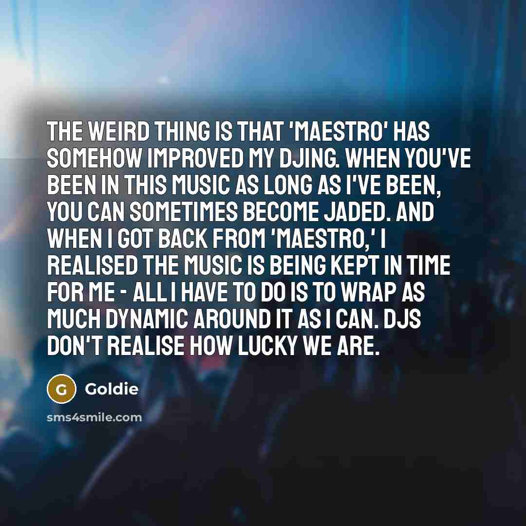 “The weird thing is that 'Maestro' has somehow improved my DJing. When you've been in this music as long as I've been, you can sometimes become jaded. And when I got back from 'Maestro,' I realised the music is being kept in time for me - all I have to do is to wrap as much dynamic around it as I…” quote by Goldie