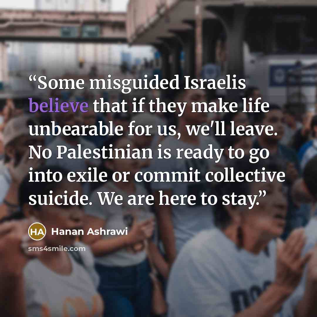 “Some misguided Israelis believe that if they make life unbearable for us, we'll leave. No Palestinian is ready to go into exile or commit collective suicide. We are here to stay.” quote by Hanan Ashrawi