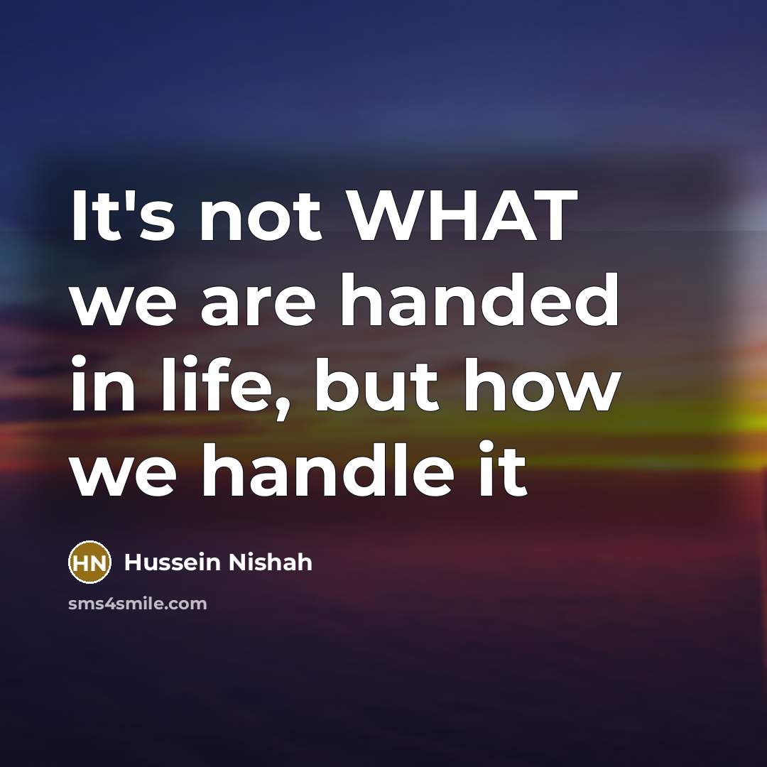 “It's not WHAT we are handed in life, but how we handle it” quote by Hussein Nishah