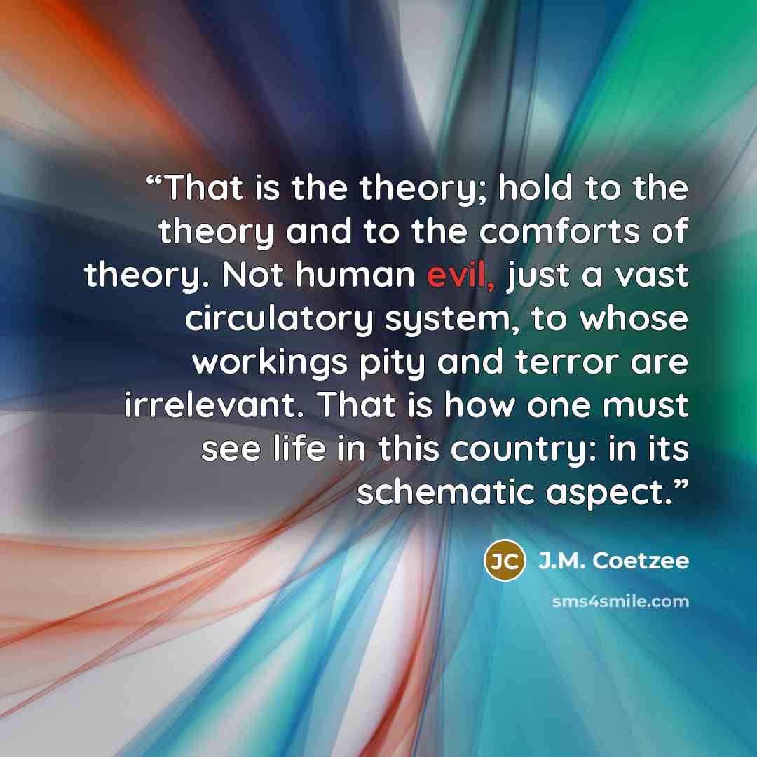 “That is the theory; hold to the theory and to the comforts of theory. Not human evil, just a vast circulatory system, to whose workings pity and terror are irrelevant. That is how one must see life in this country: in its schematic aspect.” quote by J.M. Coetzee
