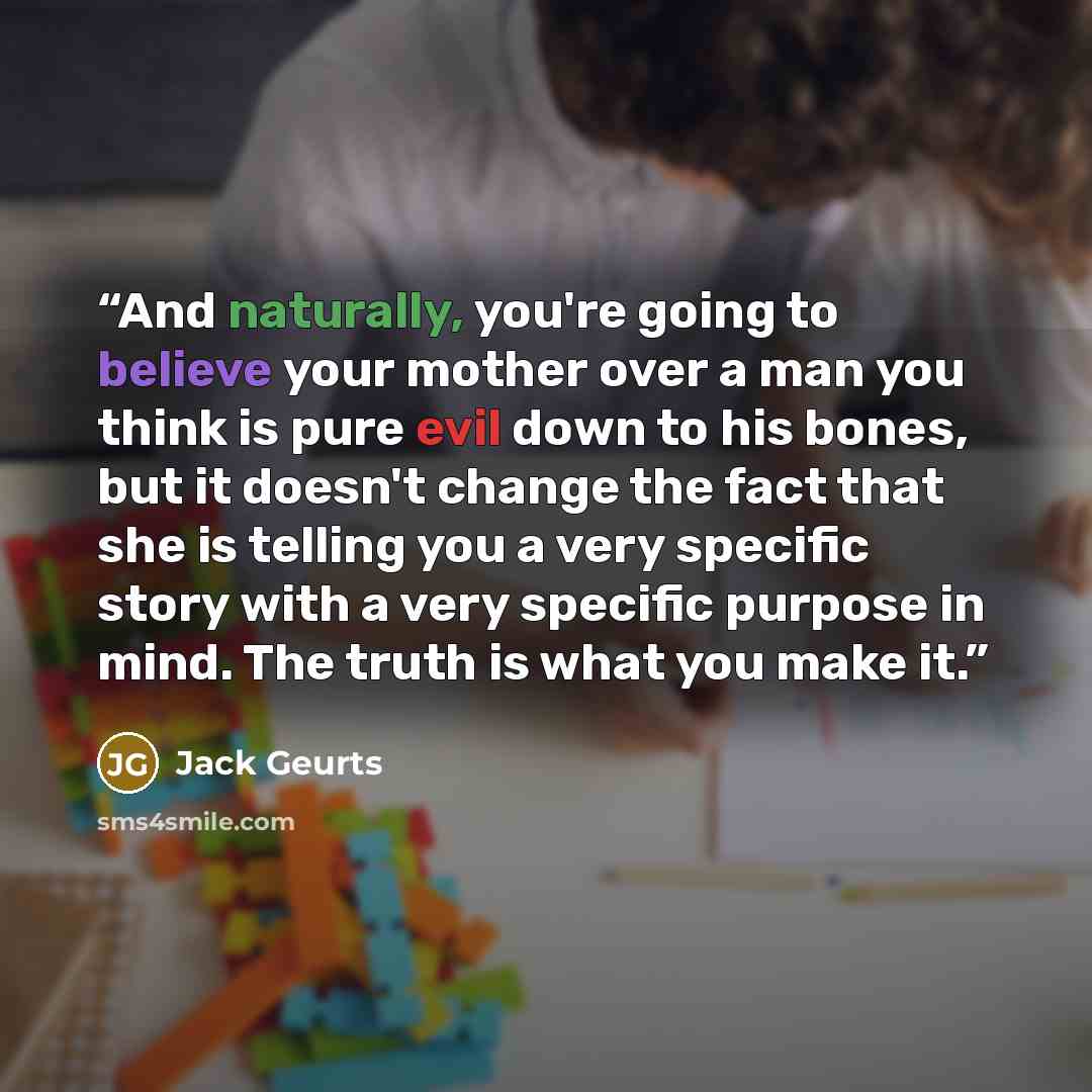 “And naturally, you're going to believe your mother over a man you think is pure evil down to his bones, but it doesn't change the fact that she is telling you a very specific story with a very specific purpose in mind. The truth is what you make it.” quote by Jack Geurts