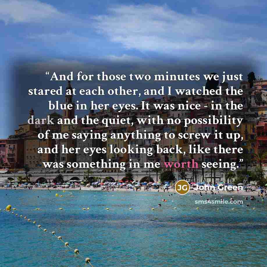 “And for those two minutes we just stared at each other, and I watched the blue in her eyes. It was nice - in the dark and the quiet, with no possibility of me saying anything to screw it up, and her eyes looking back, like there was something in me worth seeing.” quote by John Green
