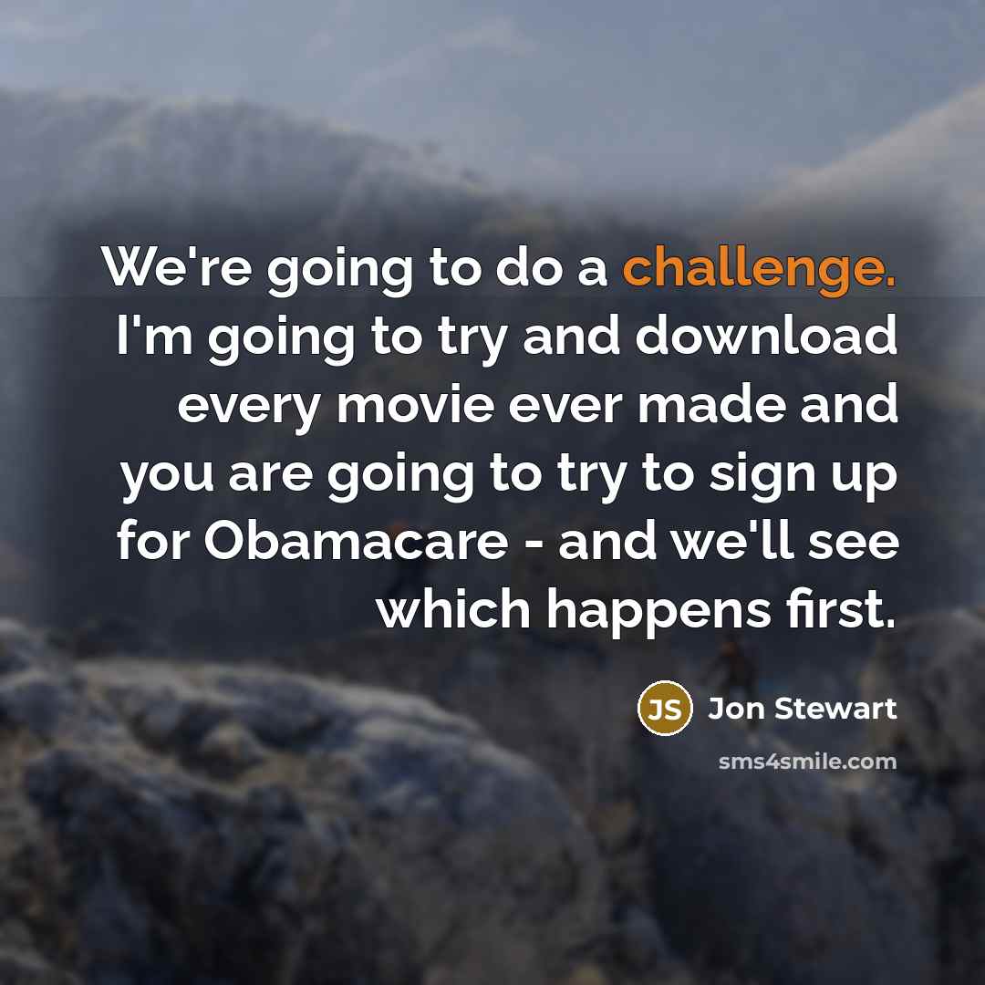“We're going to do a challenge. I'm going to try and download every movie ever made and you are going to try to sign up for Obamacare - and we'll see which happens first.” quote by Jon Stewart
