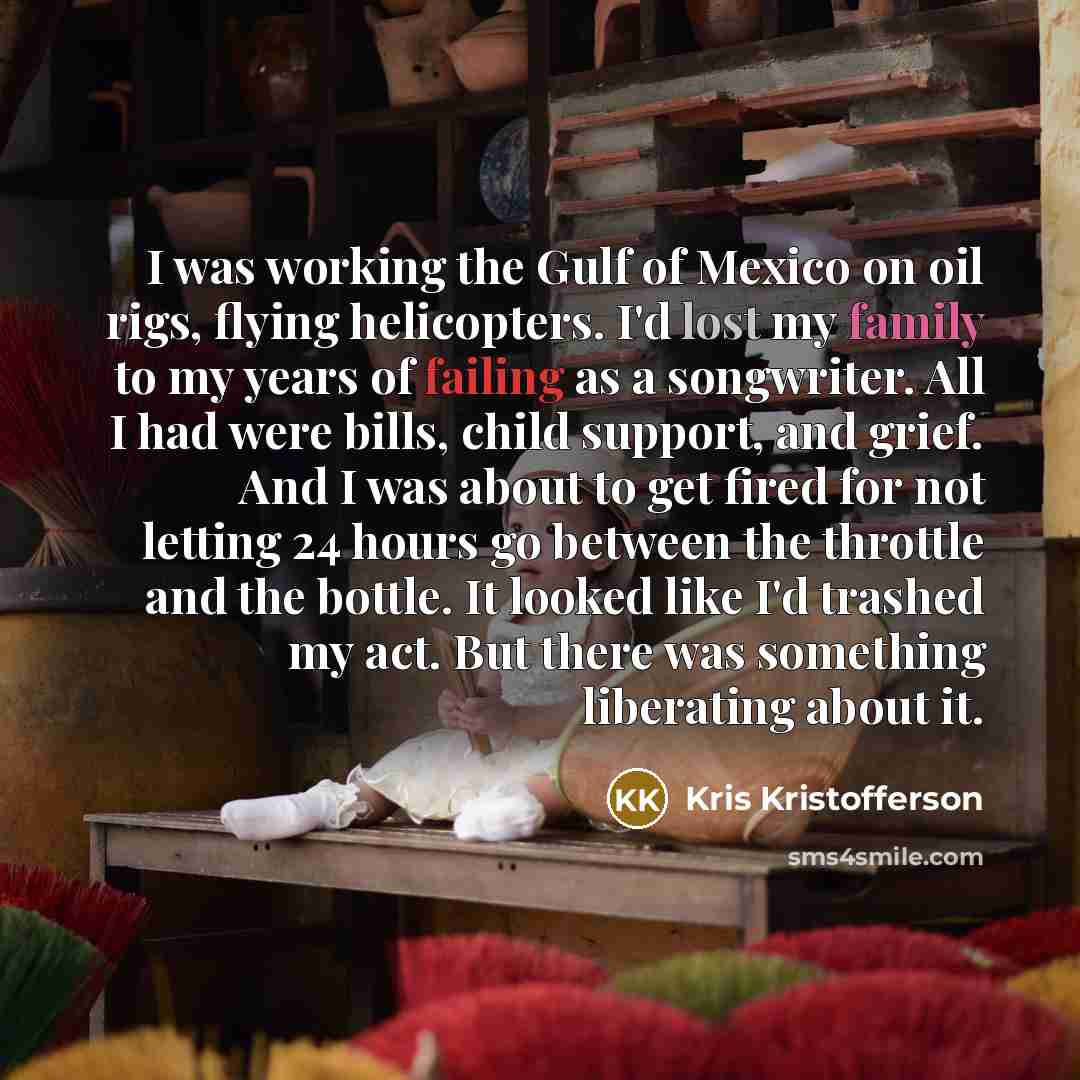 “I was working the Gulf of Mexico on oil rigs, flying helicopters. I'd lost my family to my years of failing as a songwriter. All I had were bills, child support, and grief. And I was about to get fired for not letting 24 hours go between the throttle and the bottle. It looked like I'd trashed my…” quote by Kris Kristofferson