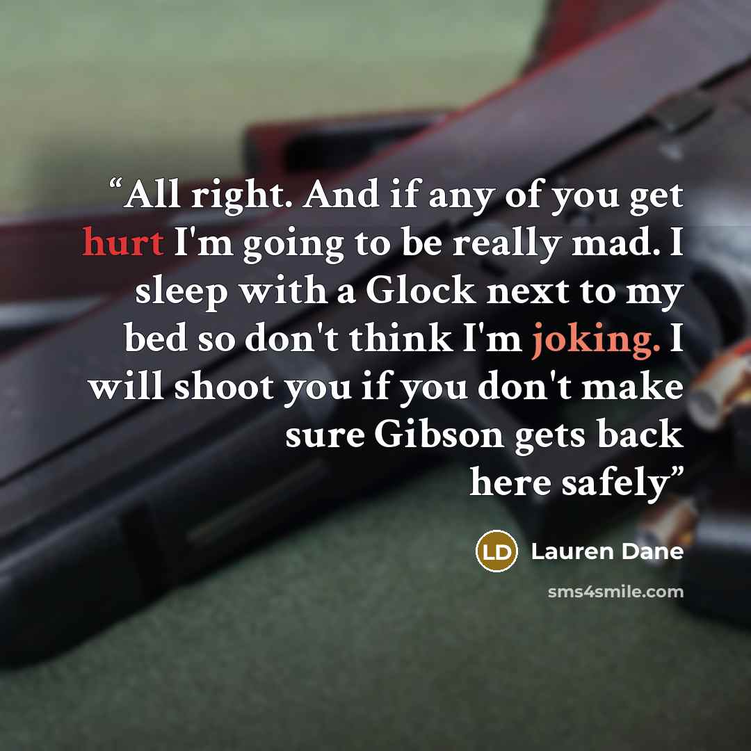 “All right. And if any of you get hurt I'm going to be really mad. I sleep with a Glock next to my bed so don't think I'm joking. I will shoot you if you don't make sure Gibson gets back here safely” quote by Lauren Dane