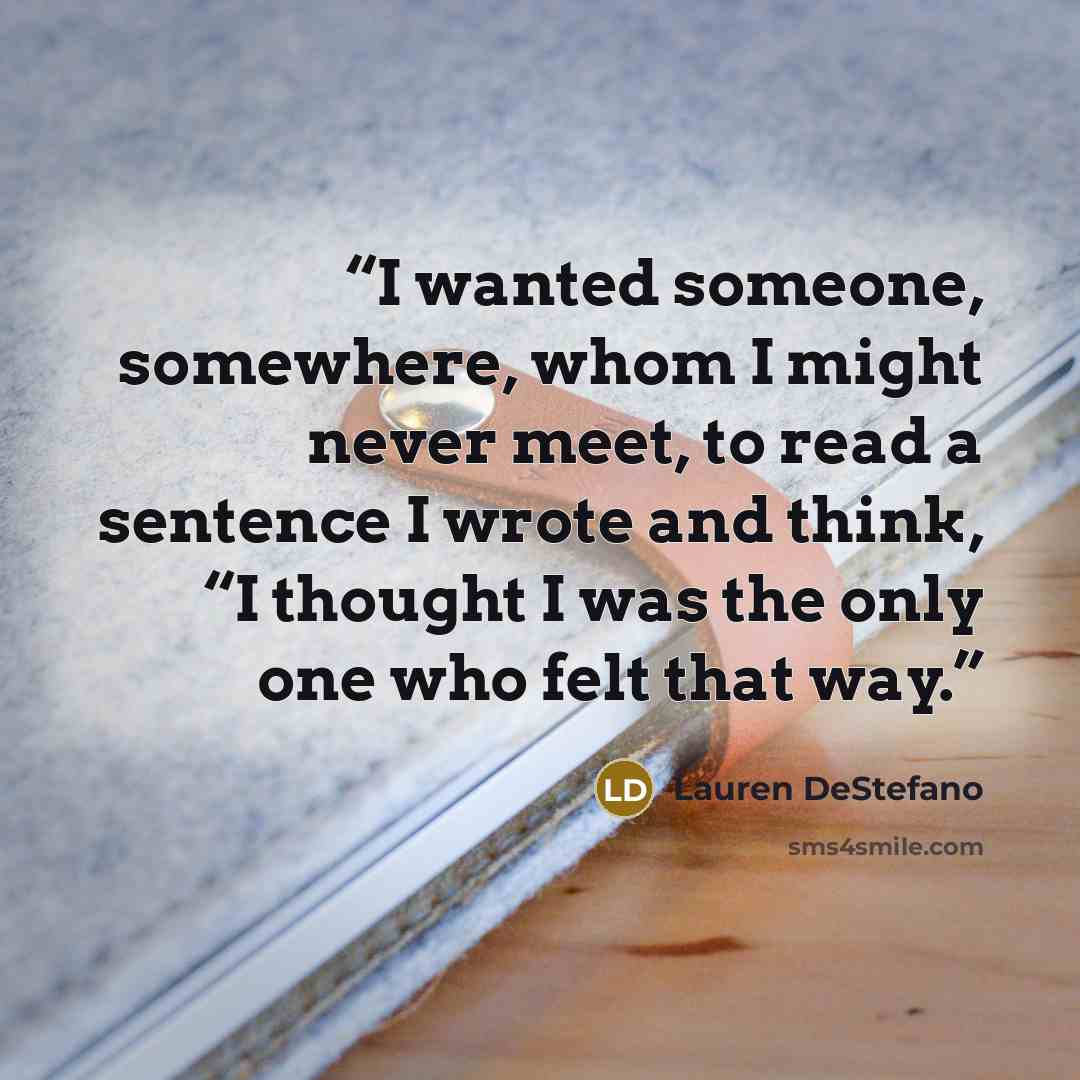 “I wanted someone, somewhere, whom I might never meet, to read a sentence I wrote and think, “I thought I was the only one who felt that way.” quote by Lauren DeStefano