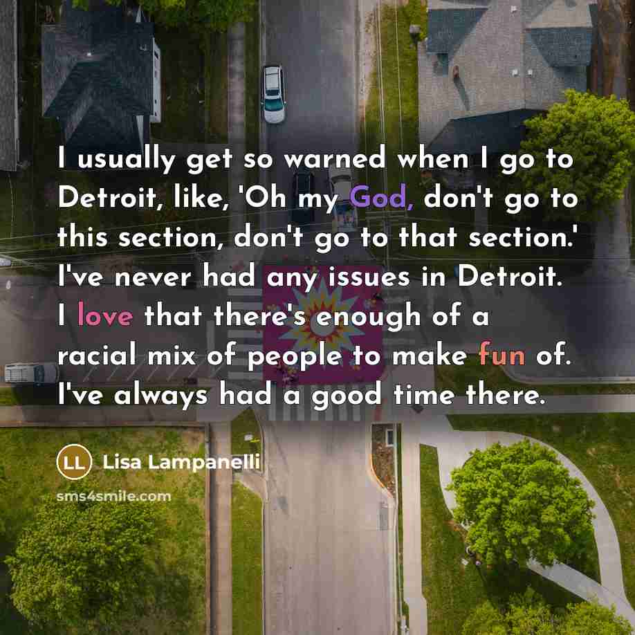 “I usually get so warned when I go to Detroit, like, 'Oh my God, don't go to this section, don't go to that section.' I've never had any issues in Detroit. I love that there's enough of a racial mix of people to make fun of. I've always had a good time there.” quote by Lisa Lampanelli