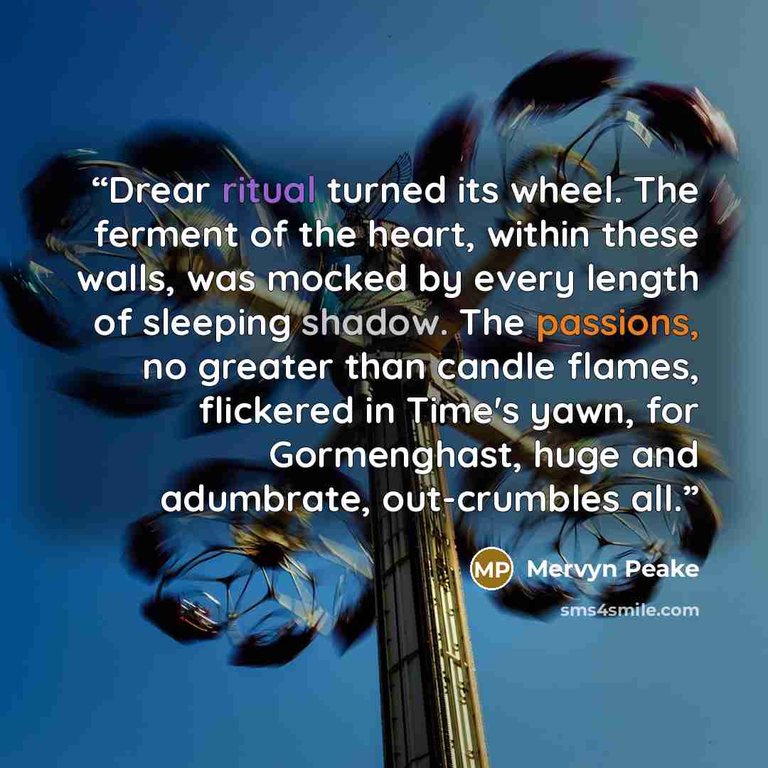 “Drear ritual turned its wheel. The ferment of the heart, within these walls, was mocked by every length of sleeping shadow. The passions, no greater than candle flames, flickered in Time's yawn, for Gormenghast, huge and adumbrate, out-crumbles all.” quote by Mervyn Peake