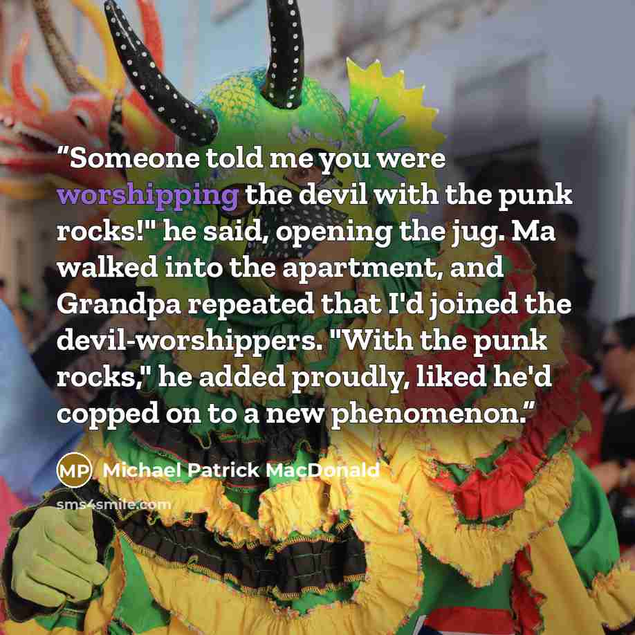 “Someone told me you were worshipping the devil with the punk rocks!" he said, opening the jug. Ma walked into the apartment, and Grandpa repeated that I'd joined the devil-worshippers. "With the punk rocks," he added proudly, liked he'd copped on to a new phenomenon.” quote by Michael Patrick MacDonald