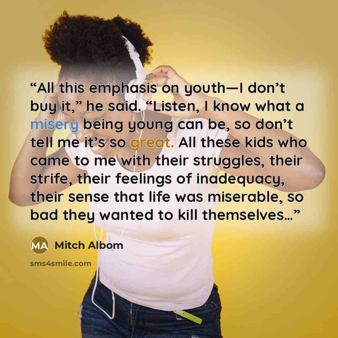 “All this emphasis on youth—I don’t buy it,” he said. “Listen, I know what a misery being young can be, so don’t tell me it’s so great. All these kids who came to me with their struggles, their strife, their feelings of inadequacy, their sense that life was miserable, so bad they wanted to kill…” quote by Mitch Albom