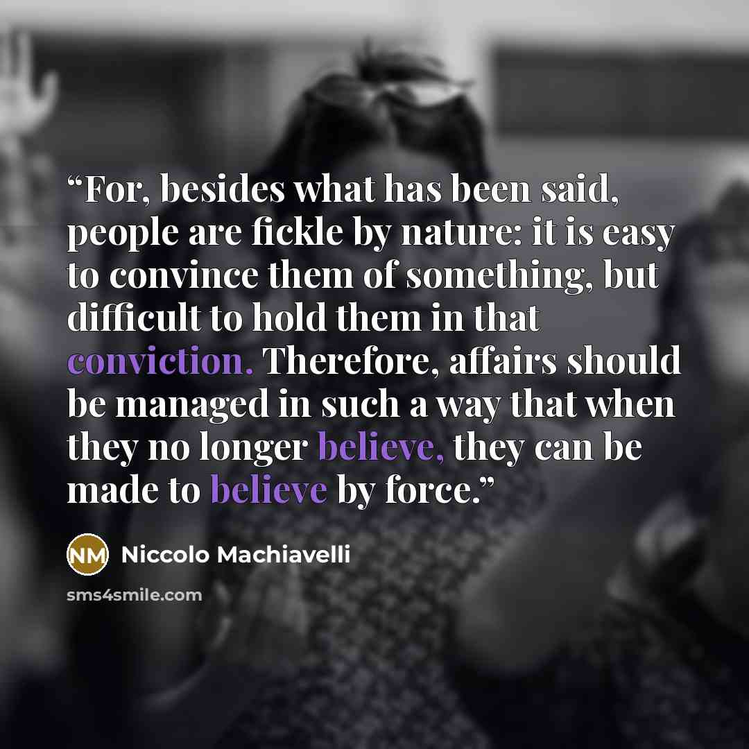“For, besides what has been said, people are fickle by nature: it is easy to convince them of something, but difficult to hold them in that conviction. Therefore, affairs should be managed in such a way that when they no longer believe, they can be made to believe by force.” quote by Niccolò Machiavelli