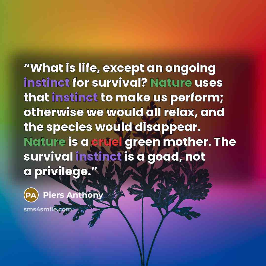 “What is life, except an ongoing instinct for survival? Nature uses that instinct to make us perform; otherwise we would all relax, and the species would disappear. Nature is a cruel green mother. The survival instinct is a goad, not a privilege.” quote by Piers Anthony
