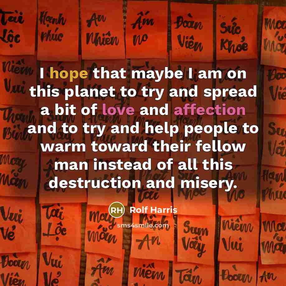 “I hope that maybe I am on this planet to try and spread a bit of love and affection and to try and help people to warm toward their fellow man instead of all this destruction and misery.” quote by Rolf Harris