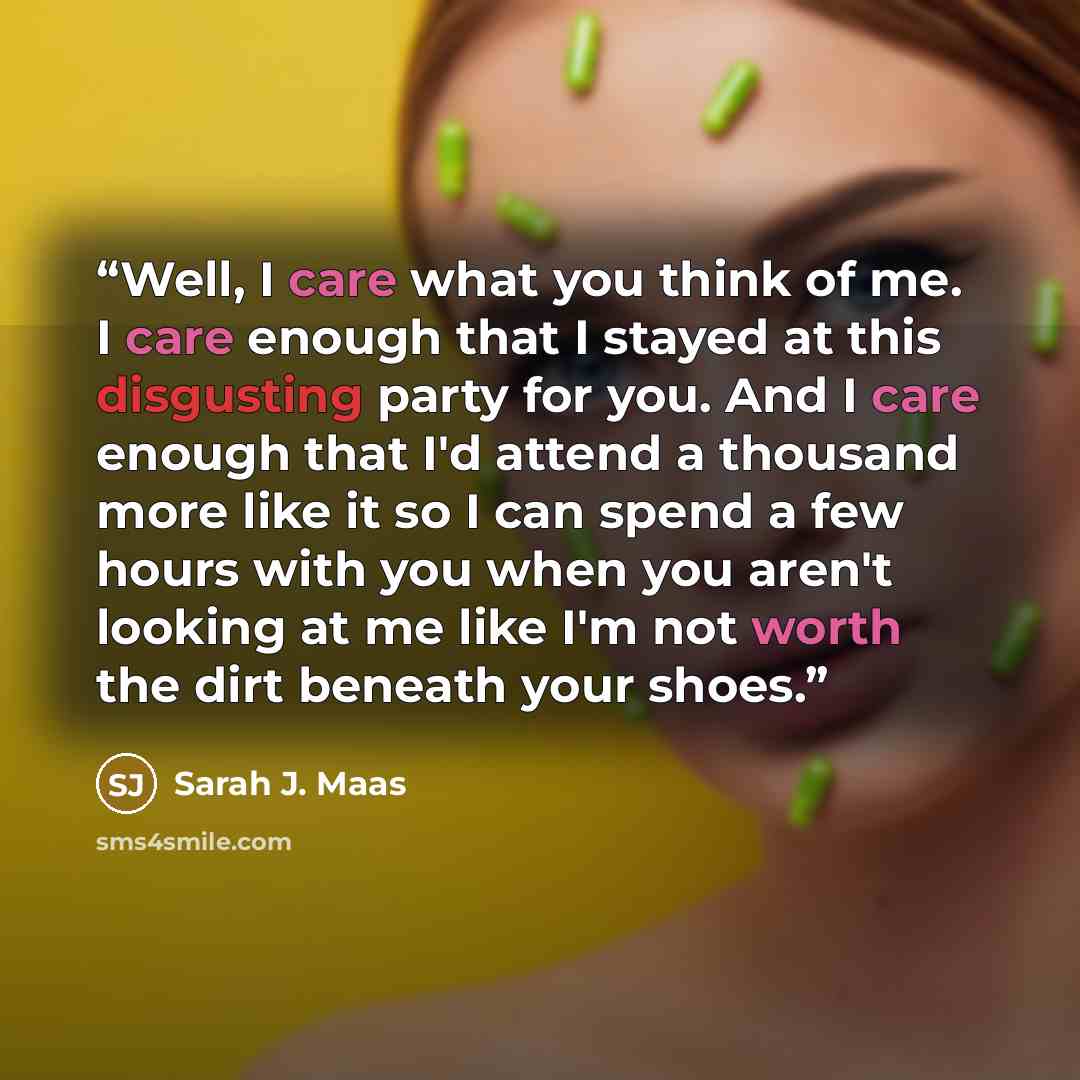 “Well, I care what you think of me. I care enough that I stayed at this disgusting party for you. And I care enough that I'd attend a thousand more like it so I can spend a few hours with you when you aren't looking at me like I'm not worth the dirt beneath your shoes.” quote by Sarah J. Maas