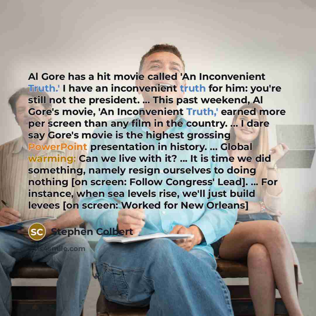 “Al Gore has a hit movie called 'An Inconvenient Truth.' I have an inconvenient truth for him: you're still not the president. ... This past weekend, Al Gore's movie, 'An Inconvenient Truth,' earned more per screen than any film in the country. ... I dare say Gore's movie is the highest grossing…” quote by Stephen Colbert