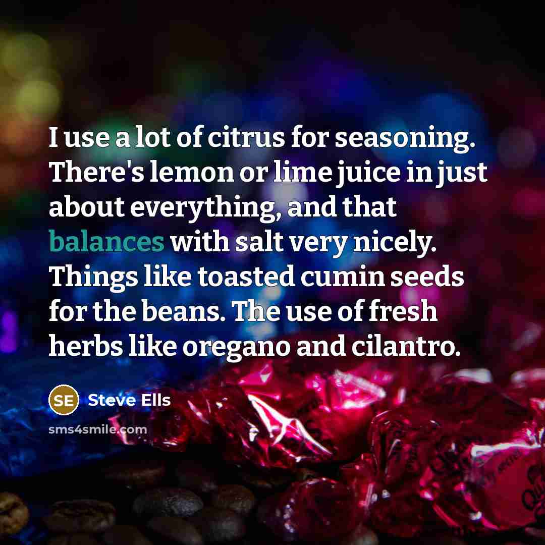 “I use a lot of citrus for seasoning. There's lemon or lime juice in just about everything, and that balances with salt very nicely. Things like toasted cumin seeds for the beans. The use of fresh herbs like oregano and cilantro.” quote by Steve Ells