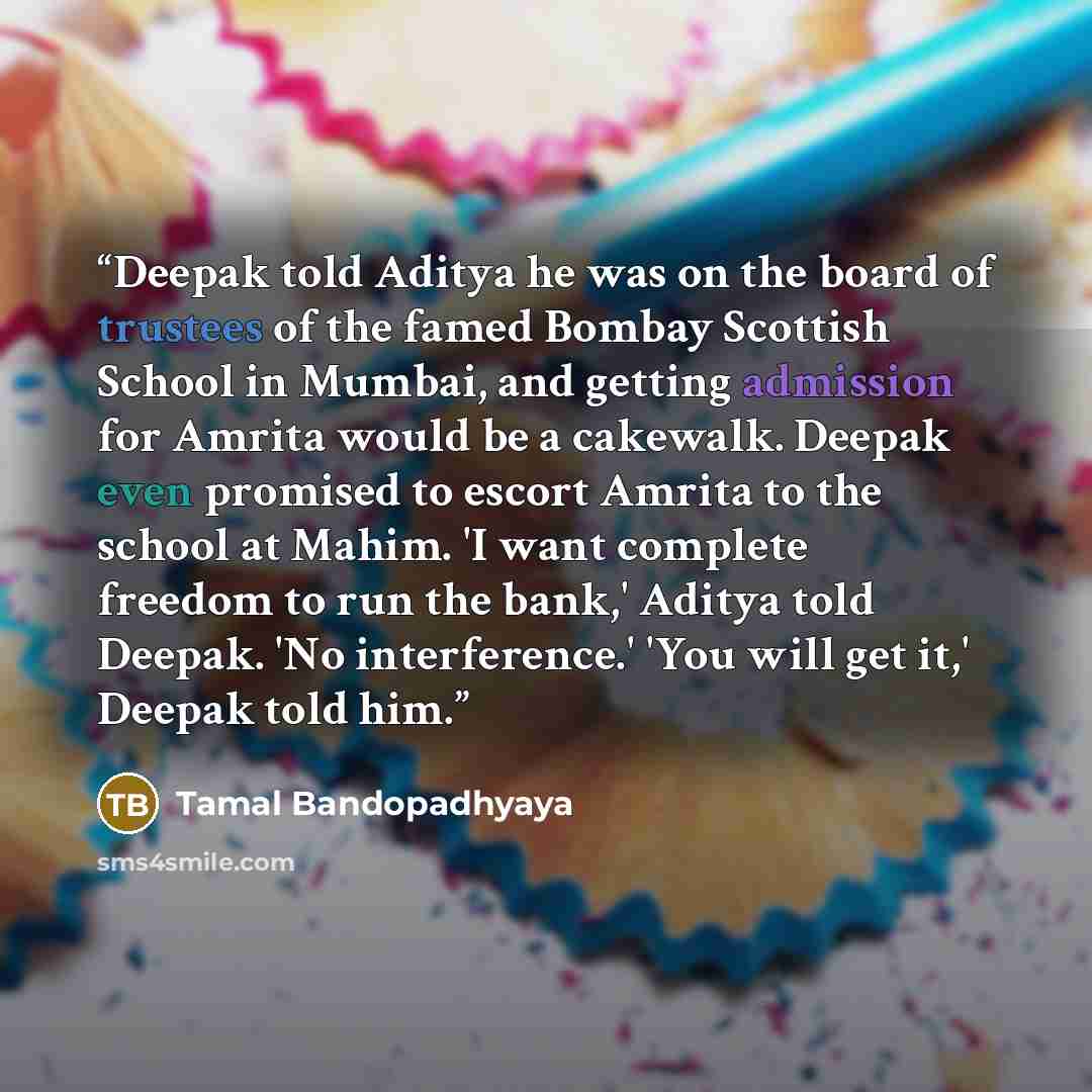 “Deepak told Aditya he was on the board of trustees of the famed Bombay Scottish School in Mumbai, and getting admission for Amrita would be a cakewalk. Deepak even promised to escort Amrita to the school at Mahim. 'I want complete freedom to run the bank,' Aditya told Deepak. 'No interference.'…” quote by Tamal Bandopadhyaya