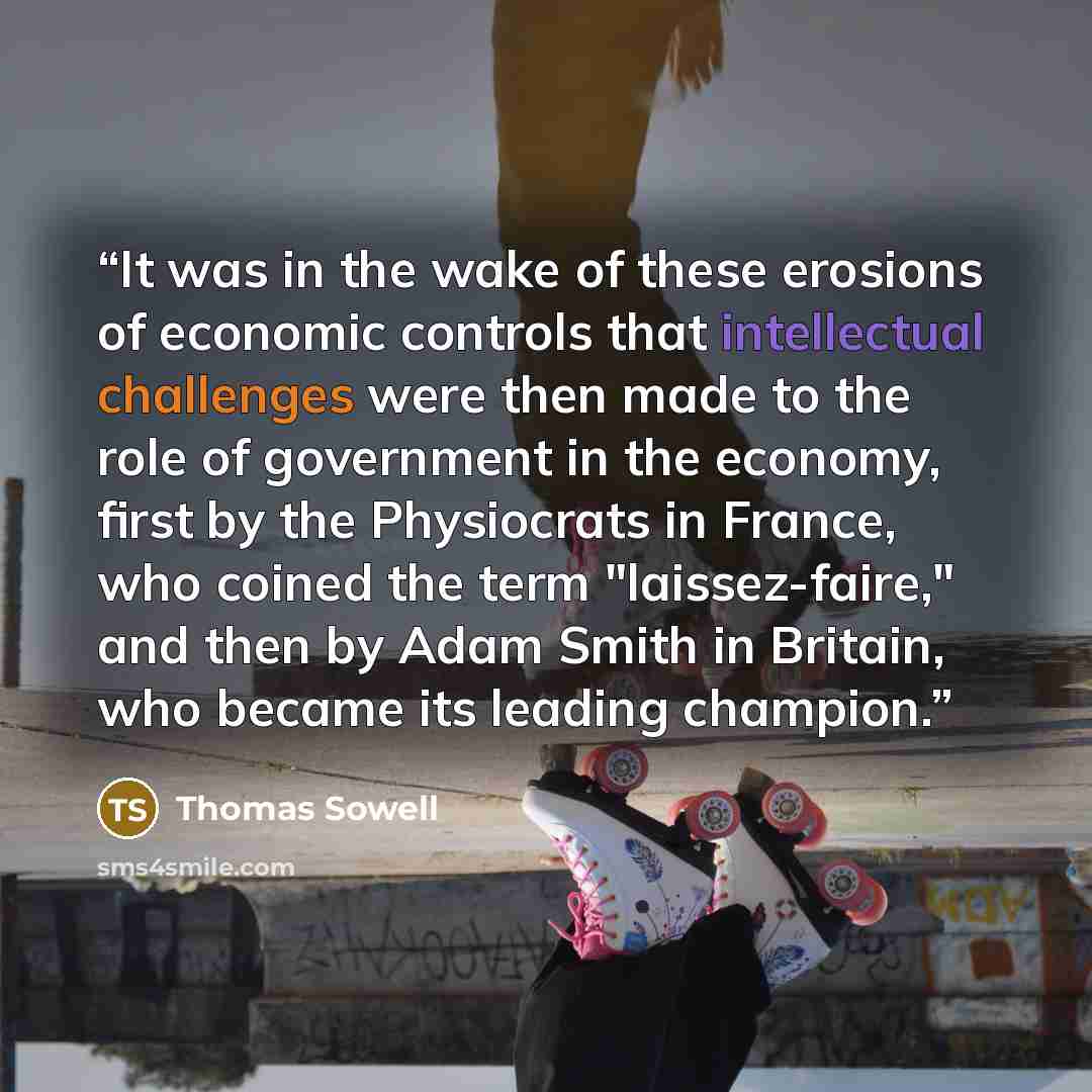 “It was in the wake of these erosions of economic controls that intellectual challenges were then made to the role of government in the economy, first by the Physiocrats in France, who coined the term "laissez-faire," and then by Adam Smith in Britain, who became its leading champion.” quote by Thomas Sowell