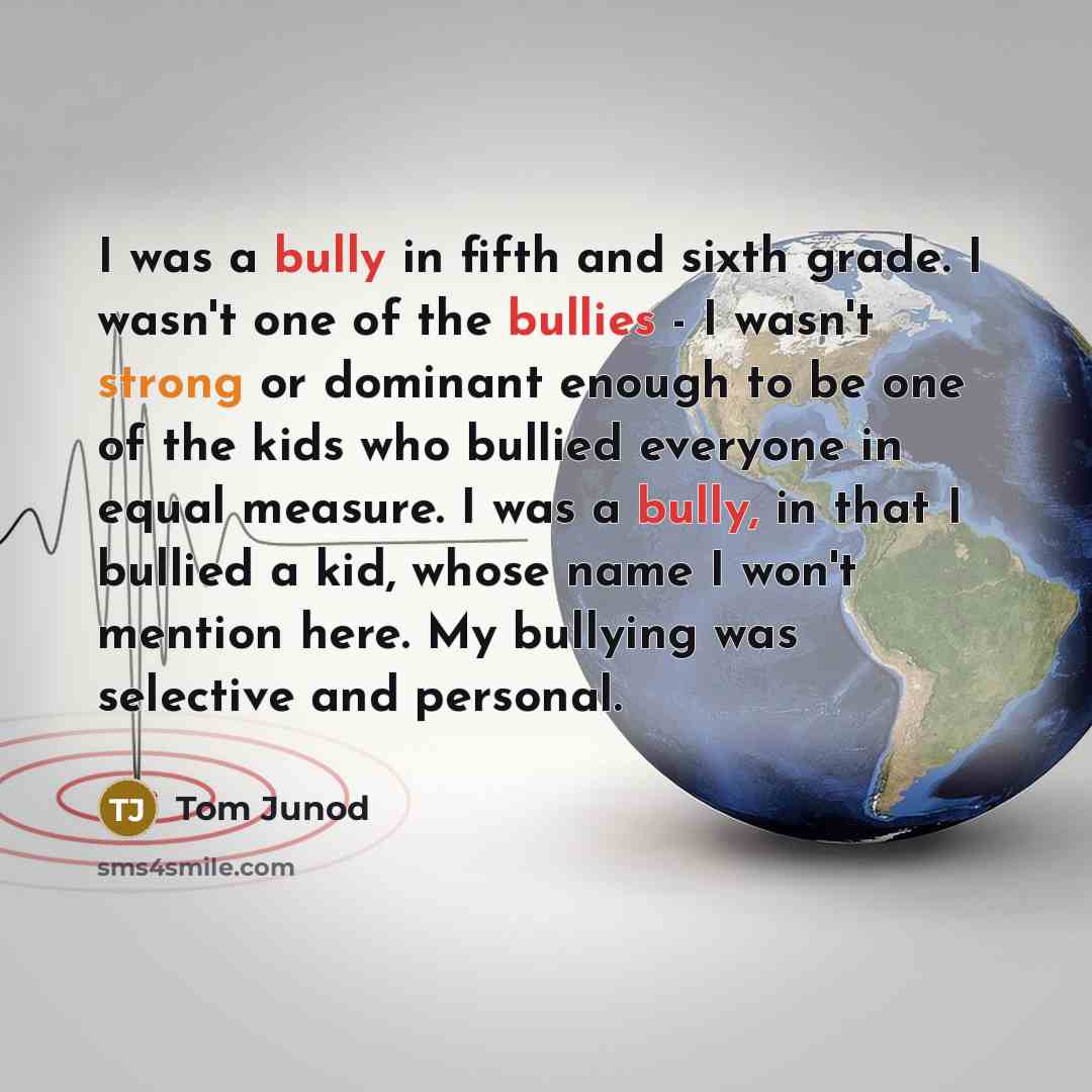 “I was a bully in fifth and sixth grade. I wasn't one of the bullies - I wasn't strong or dominant enough to be one of the kids who bullied everyone in equal measure. I was a bully, in that I bullied a kid, whose name I won't mention here. My bullying was selective and personal.” quote by Tom Junod
