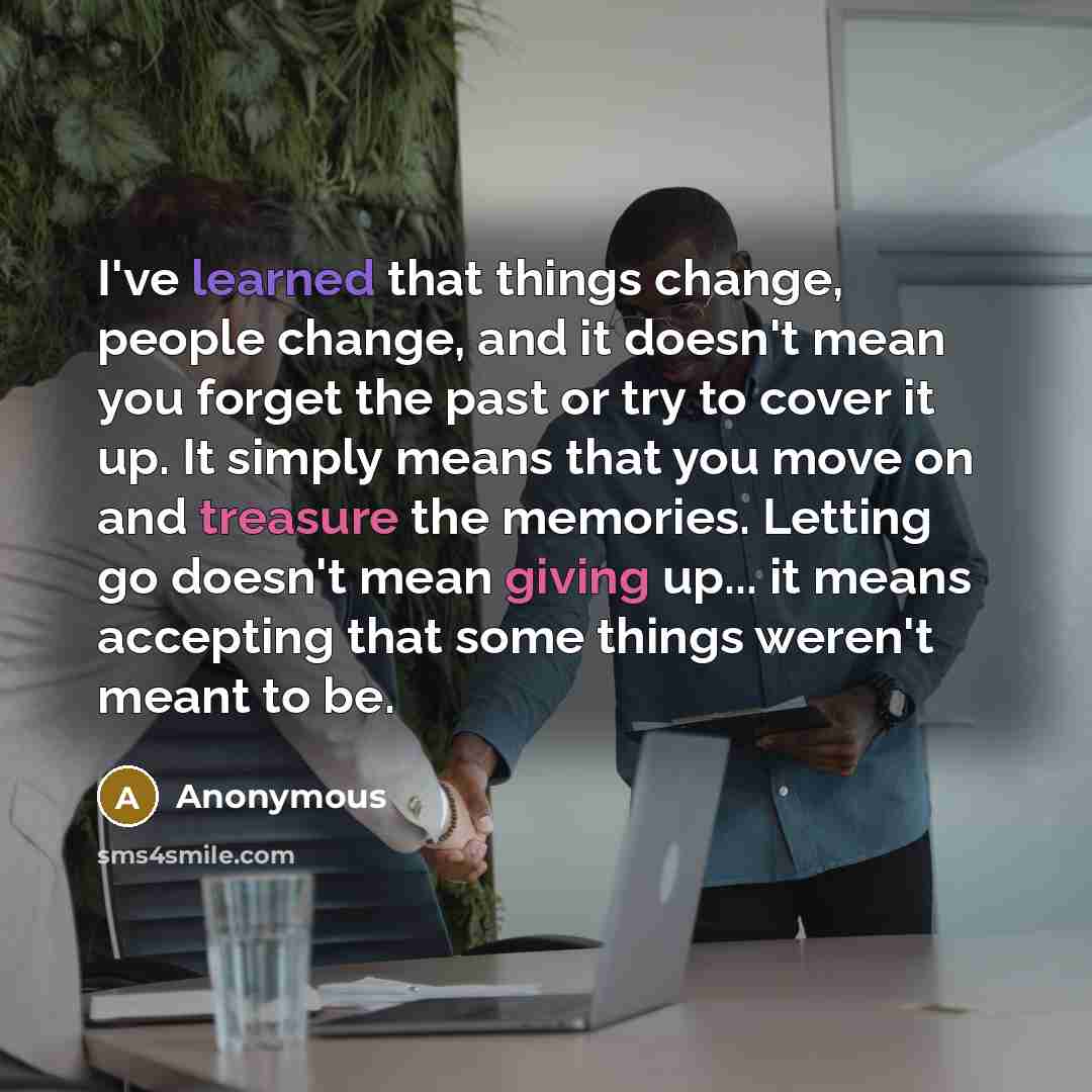 “I've learned that things change, people change, and it doesn't mean you forget the past or try to cover it up. It simply means that you move on and treasure the memories. Letting go doesn't mean giving up... it means accepting that some things weren't meant to be.” quote by Anonymous