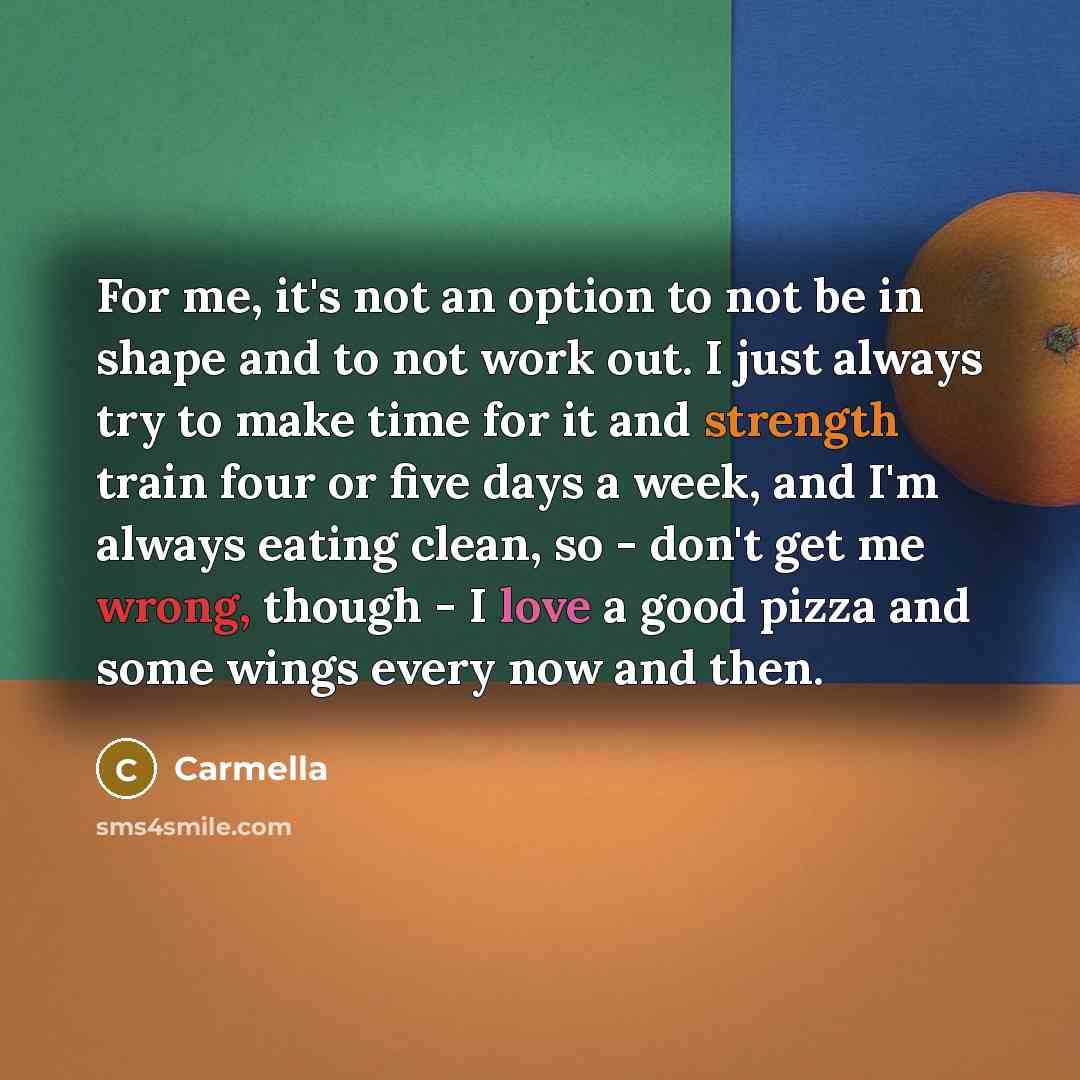 “For me, it's not an option to not be in shape and to not work out. I just always try to make time for it and strength train four or five days a week, and I'm always eating clean, so - don't get me wrong, though - I love a good pizza and some wings every now and then.” quote by Carmella