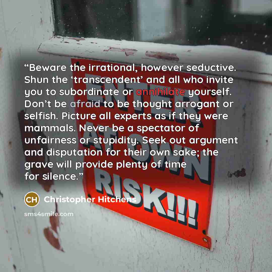 “Beware the irrational, however seductive. Shun the ‘transcendent’ and all who invite you to subordinate or annihilate yourself. Don’t be afraid to be thought arrogant or selfish. Picture all experts as if they were mammals. Never be a spectator of unfairness or stupidity. Seek out argument and…” quote by Christopher Hitchens