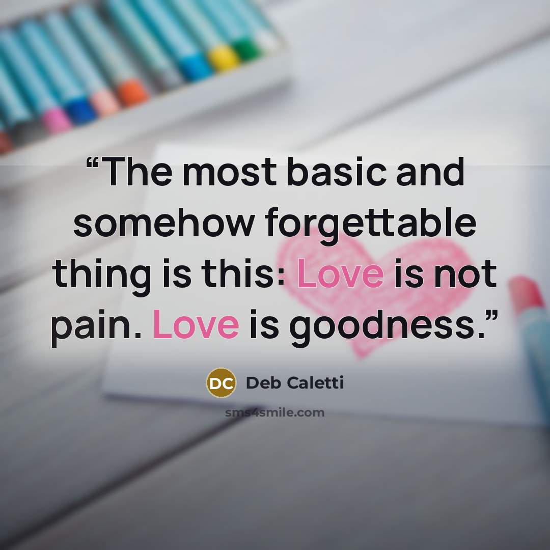 “The most basic and somehow forgettable thing is this: Love is not pain. Love is goodness.” quote by Deb Caletti
