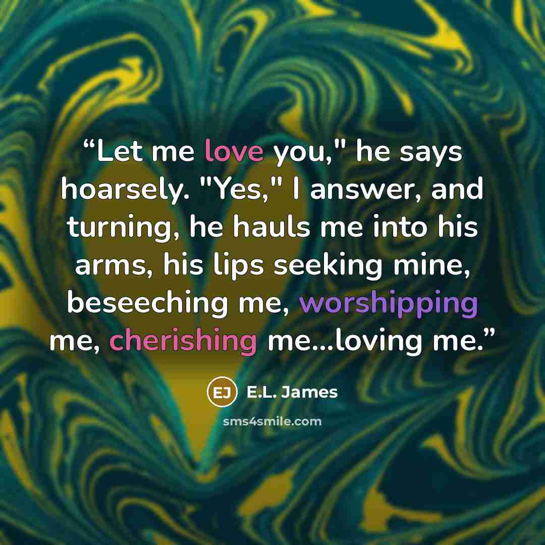 “Let me love you," he says hoarsely. "Yes," I answer, and turning, he hauls me into his arms, his lips seeking mine, beseeching me, worshipping me, cherishing me...loving me.” quote by E.L. James