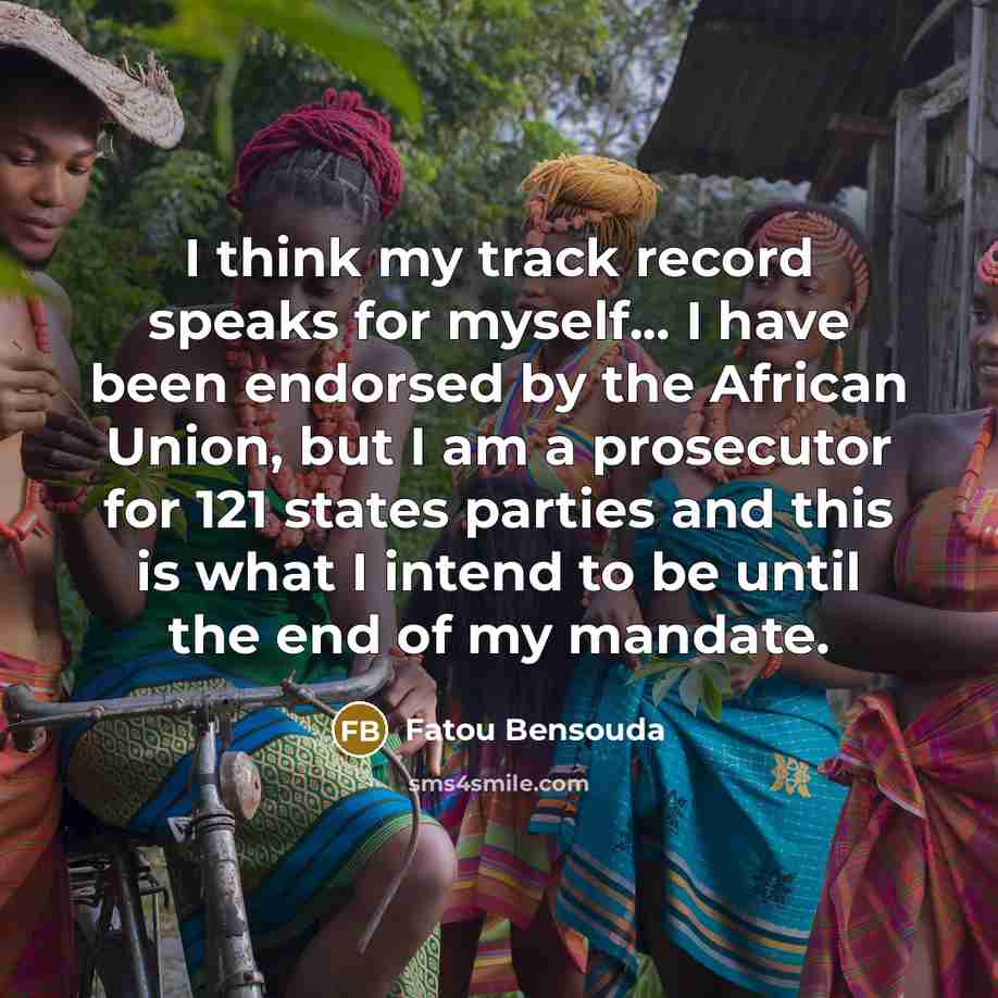 “I think my track record speaks for myself... I have been endorsed by the African Union, but I am a prosecutor for 121 states parties and this is what I intend to be until the end of my mandate.” quote by Fatou Bensouda