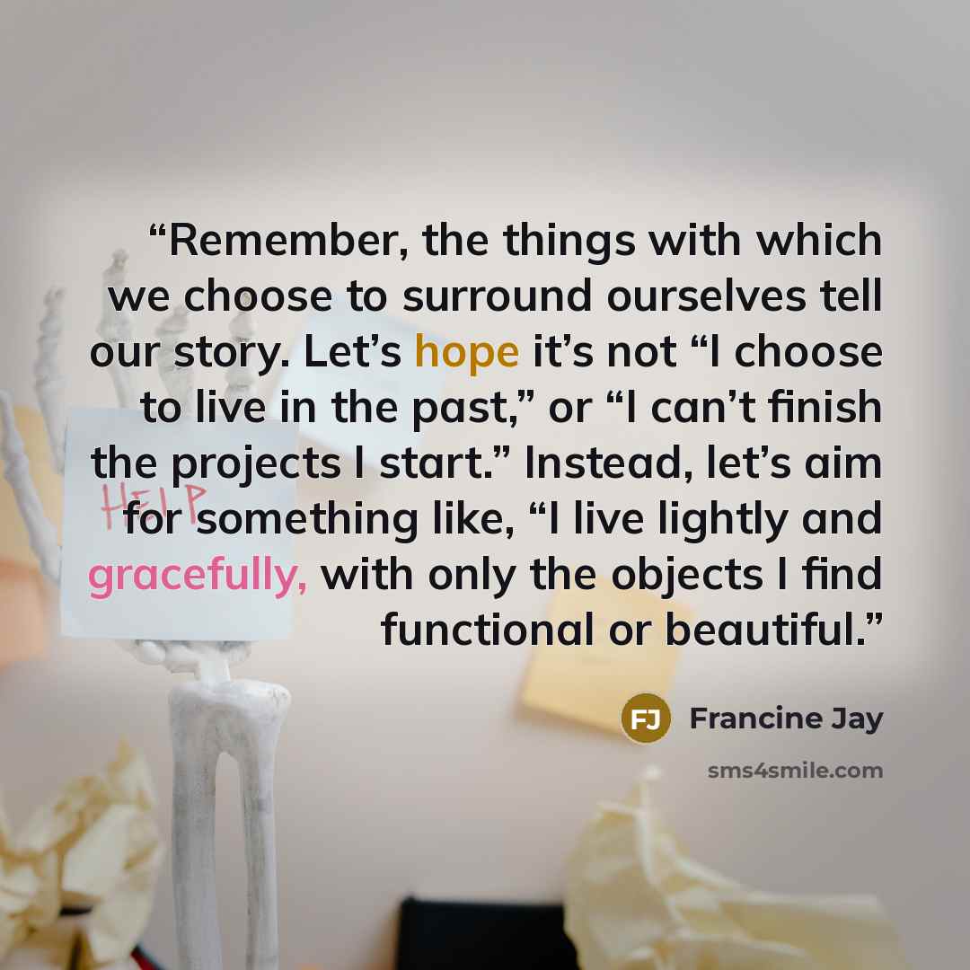 “Remember, the things with which we choose to surround ourselves tell our story. Let’s hope it’s not “I choose to live in the past,” or “I can’t finish the projects I start.” Instead, let’s aim for something like, “I live lightly and gracefully, with only the objects I find functional or beautiful.” quote by Francine Jay