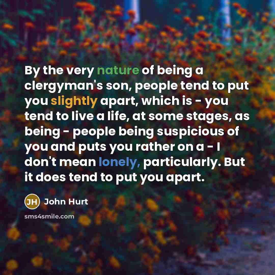 “By the very nature of being a clergyman's son, people tend to put you slightly apart, which is - you tend to live a life, at some stages, as being - people being suspicious of you and puts you rather on a - I don't mean lonely, particularly. But it does tend to put you apart.” quote by John Hurt