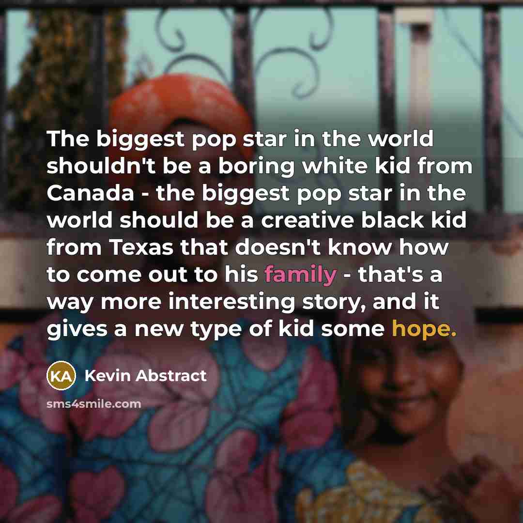 “The biggest pop star in the world shouldn't be a boring white kid from Canada - the biggest pop star in the world should be a creative black kid from Texas that doesn't know how to come out to his family - that's a way more interesting story, and it gives a new type of kid some hope.” quote by Kevin Abstract