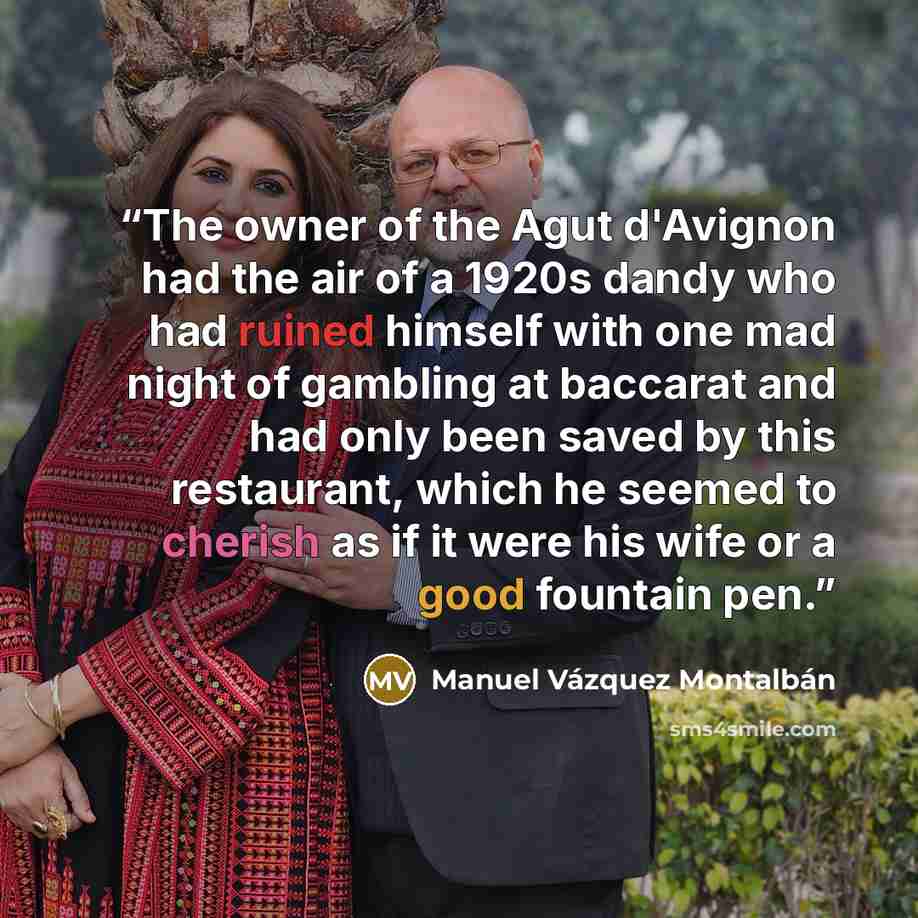 “The owner of the Agut d'Avignon had the air of a 1920s dandy who had ruined himself with one mad night of gambling at baccarat and had only been saved by this restaurant, which he seemed to cherish as if it were his wife or a good fountain pen.” quote by Manuel Vázquez Montalbán