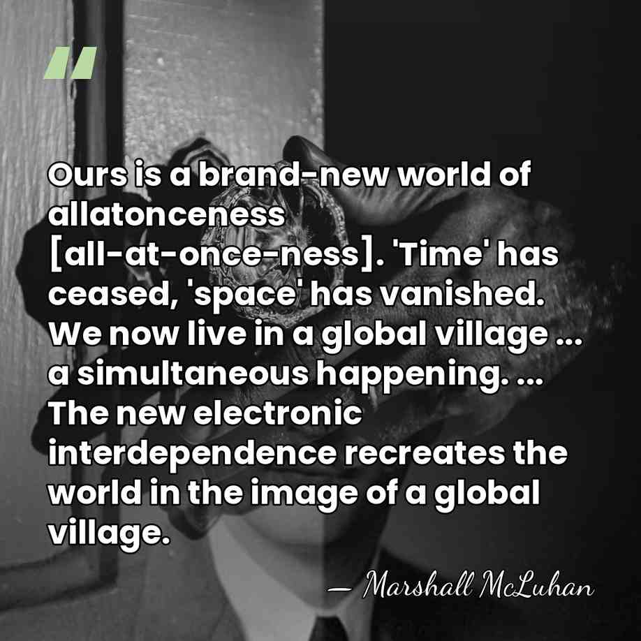 Ours is a brand-new world of allatonceness [all-at-once-ness]. 'Time' has ceased, 'space'&hellip; - Marshall McLuhan