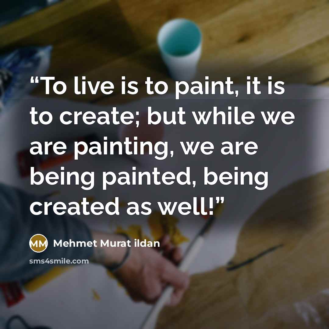 “To live is to paint, it is to create; but while we are painting, we are being painted, being created as well!” quote by Mehmet Murat ildan