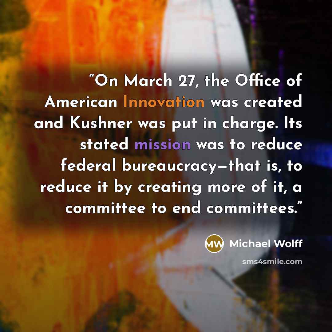 “On March 27, the Office of American Innovation was created and Kushner was put in charge. Its stated mission was to reduce federal bureaucracy—that is, to reduce it by creating more of it, a committee to end committees.” quote by Michael Wolff