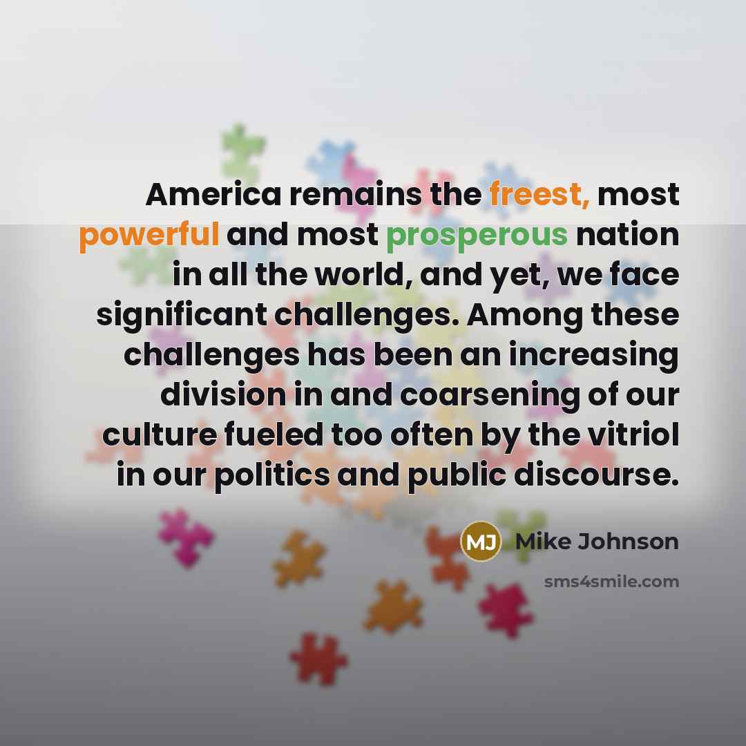 “America remains the freest, most powerful and most prosperous nation in all the world, and yet, we face significant challenges. Among these challenges has been an increasing division in and coarsening of our culture fueled too often by the vitriol in our politics and public discourse.” quote by Mike Johnson
