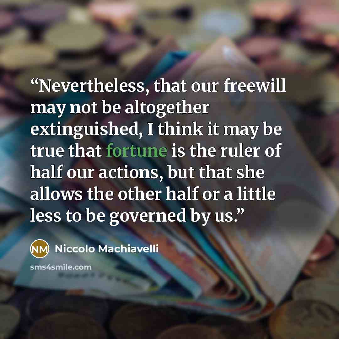 “Nevertheless, that our freewill may not be altogether extinguished, I think it may be true that fortune is the ruler of half our actions, but that she allows the other half or a little less to be governed by us.” quote by Niccolò Machiavelli