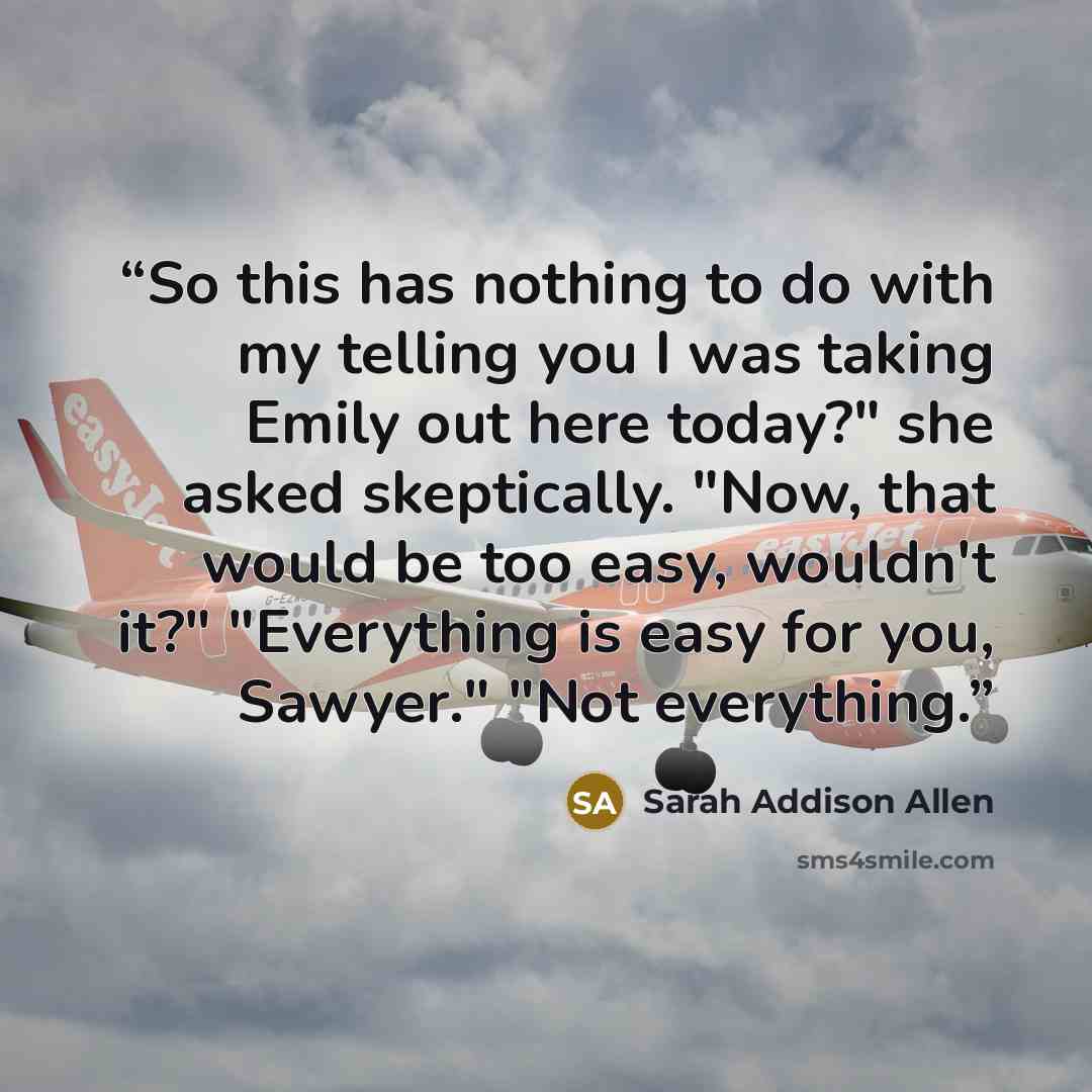 “So this has nothing to do with my telling you I was taking Emily out here today?" she asked skeptically. "Now, that would be too easy, wouldn't it?" "Everything is easy for you, Sawyer." "Not everything.” quote by Sarah Addison Allen