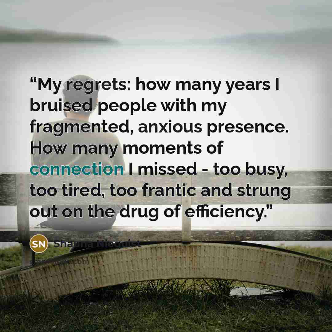 “My regrets: how many years I bruised people with my fragmented, anxious presence. How many moments of connection I missed - too busy, too tired, too frantic and strung out on the drug of efficiency.” quote by Shauna Niequist
