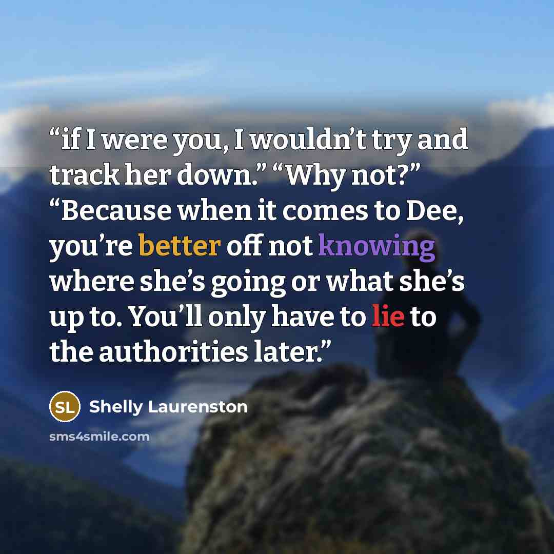 “if I were you, I wouldn’t try and track her down.” “Why not?” “Because when it comes to Dee, you’re better off not knowing where she’s going or what she’s up to. You’ll only have to lie to the authorities later.” quote by Shelly Laurenston