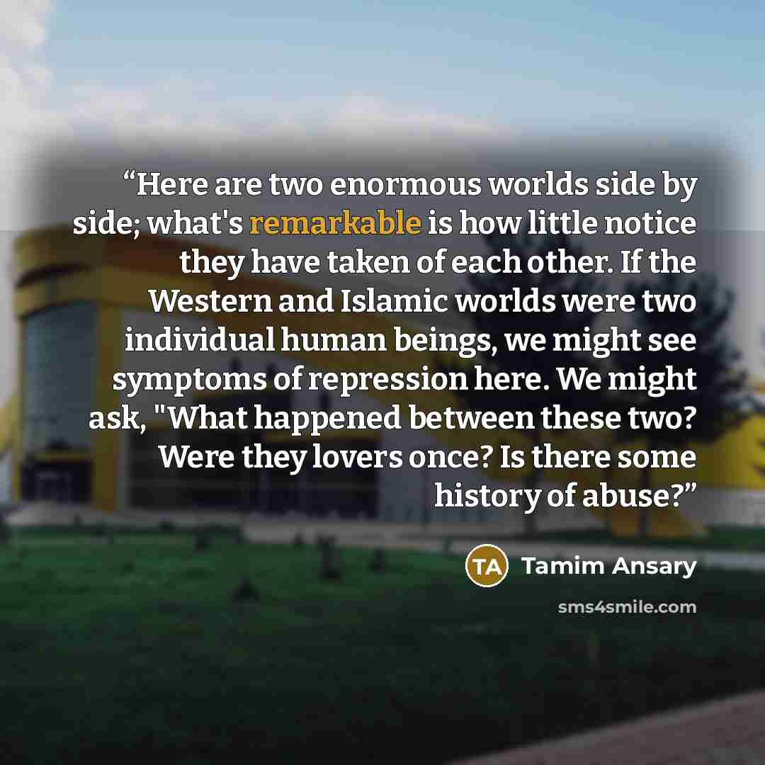 “Here are two enormous worlds side by side; what's remarkable is how little notice they have taken of each other. If the Western and Islamic worlds were two individual human beings, we might see symptoms of repression here. We might ask, "What happened between these two? Were they lovers once? Is…” quote by Tamim Ansary