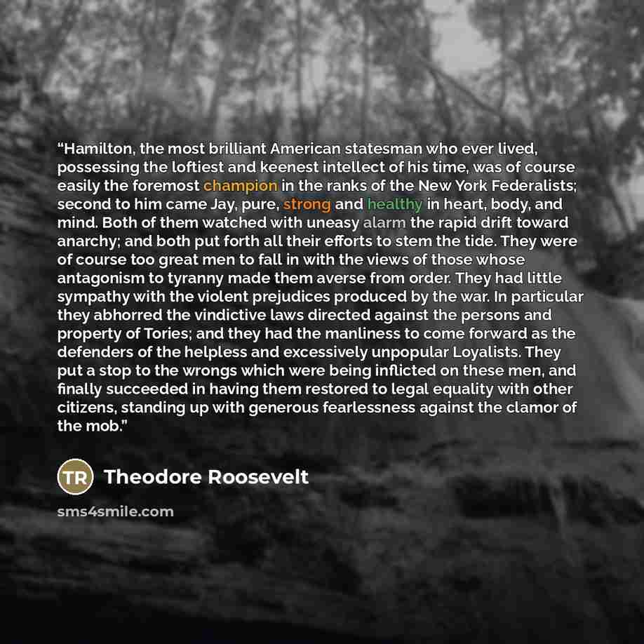 “Hamilton, the most brilliant American statesman who ever lived, possessing the loftiest and keenest intellect of his time, was of course easily the foremost champion in the ranks of the New York Federalists; second to him came Jay, pure, strong and healthy in heart, body, and mind. Both of them…” quote by Theodore Roosevelt