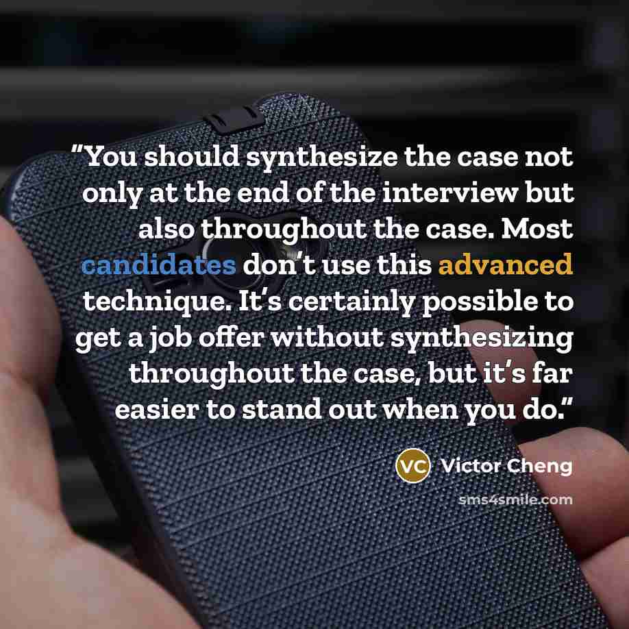 “You should synthesize the case not only at the end of the interview but also throughout the case. Most candidates don’t use this advanced technique. It’s certainly possible to get a job offer without synthesizing throughout the case, but it’s far easier to stand out when you do.” quote by Victor Cheng