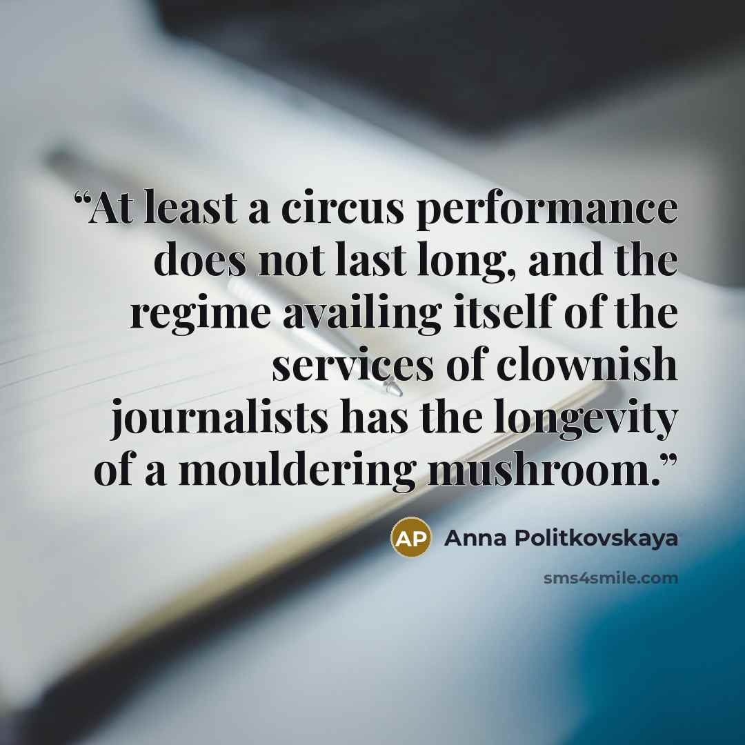 “At least a circus performance does not last long, and the regime availing itself of the services of clownish journalists has the longevity of a mouldering mushroom.” quote by Anna Politkovskaya