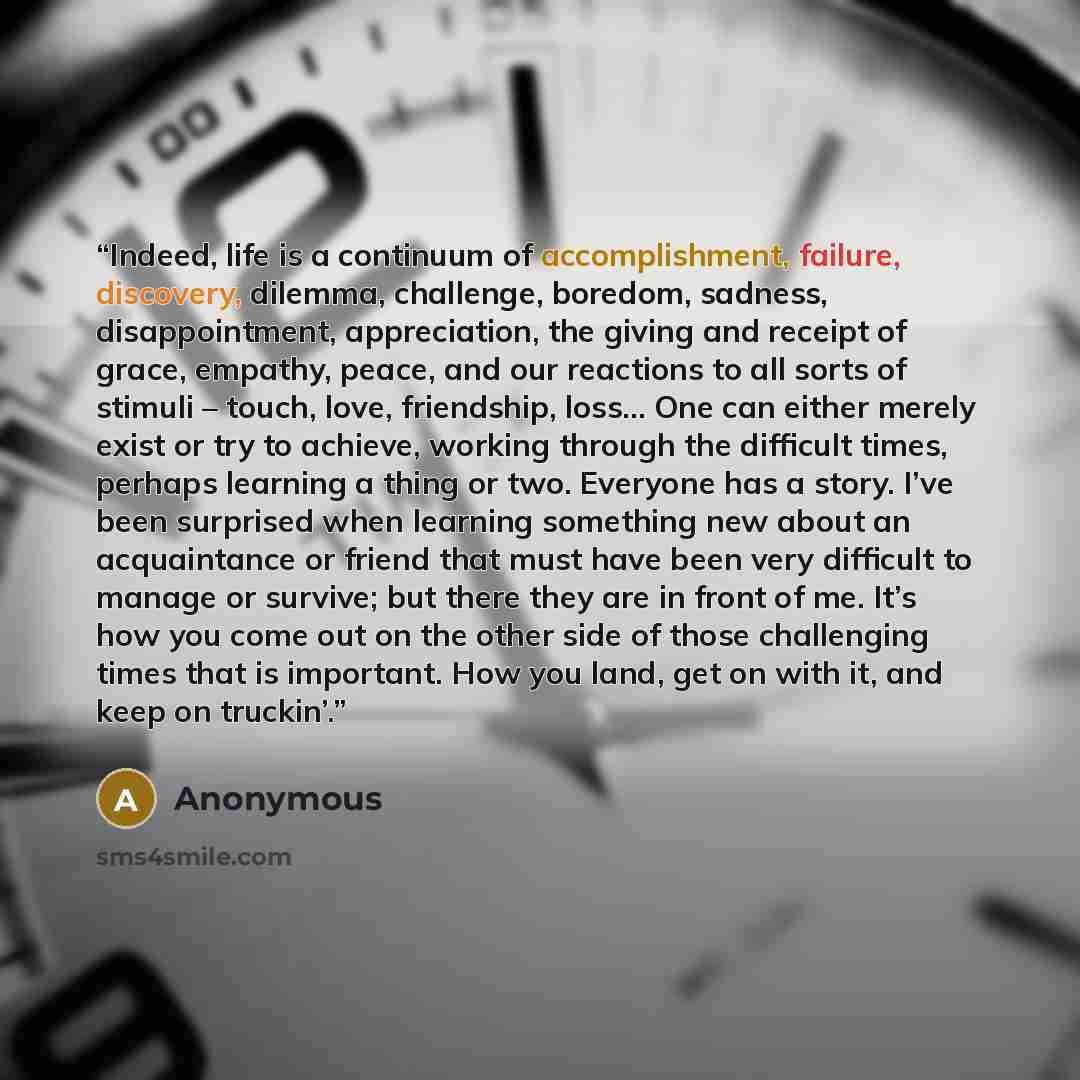 “Indeed, life is a continuum of accomplishment, failure, discovery, dilemma, challenge, boredom, sadness, disappointment, appreciation, the giving and receipt of grace, empathy, peace, and our reactions to all sorts of stimuli – touch, love, friendship, loss… One can either merely exist or try to…” quote by Anonymous