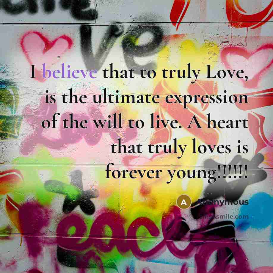 “I believe that to truly Love, is the ultimate expression of the will to live. A heart that truly loves is forever young!!!!!!” quote by Anonymous