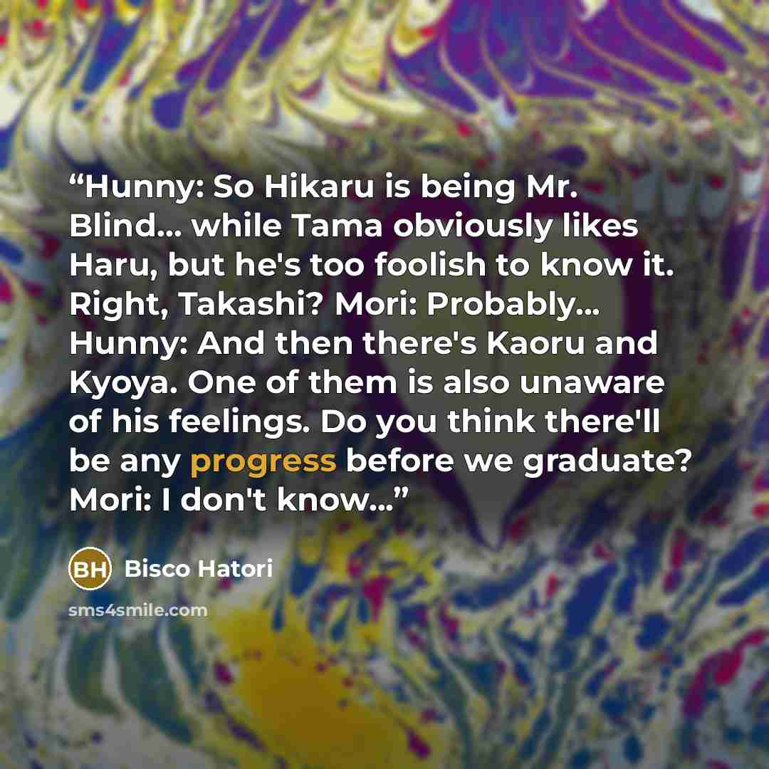 “Hunny: So Hikaru is being Mr. Blind... while Tama obviously likes Haru, but he's too foolish to know it. Right, Takashi? Mori: Probably... Hunny: And then there's Kaoru and Kyoya. One of them is also unaware of his feelings. Do you think there'll be any progress before we graduate? Mori: I don't…” quote by Bisco Hatori