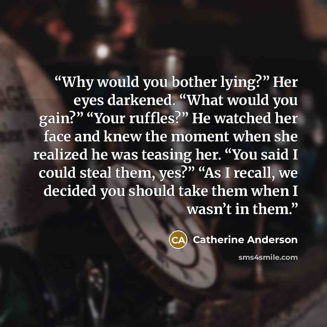 “Why would you bother lying?” Her eyes darkened. “What would you gain?” “Your ruffles?” He watched her face and knew the moment when she realized he was teasing her. “You said I could steal them, yes?” “As I recall, we decided you should take them when I wasn’t in them.” quote by Catherine Anderson