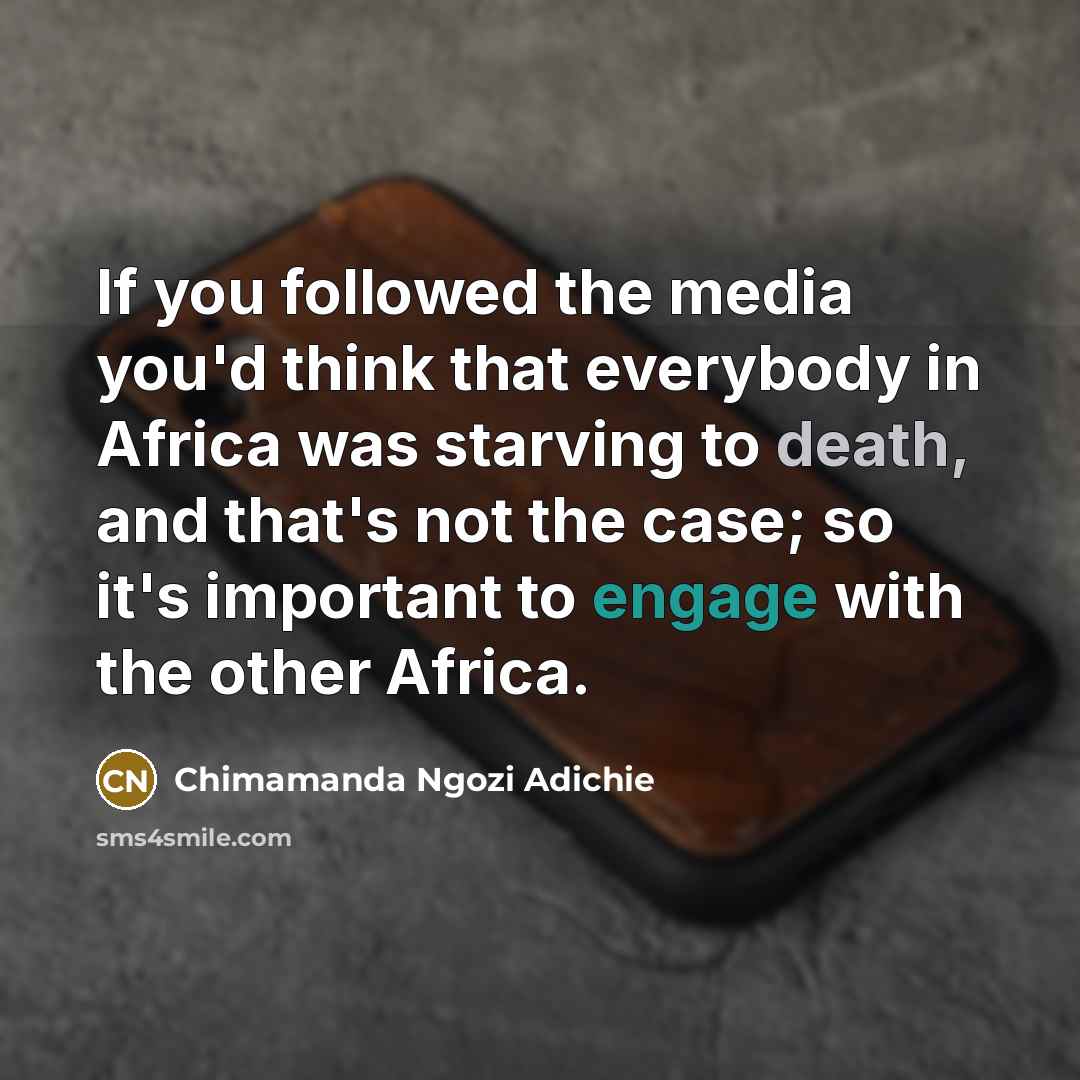 “If you followed the media you'd think that everybody in Africa was starving to death, and that's not the case; so it's important to engage with the other Africa.” quote by Chimamanda Ngozi Adichie